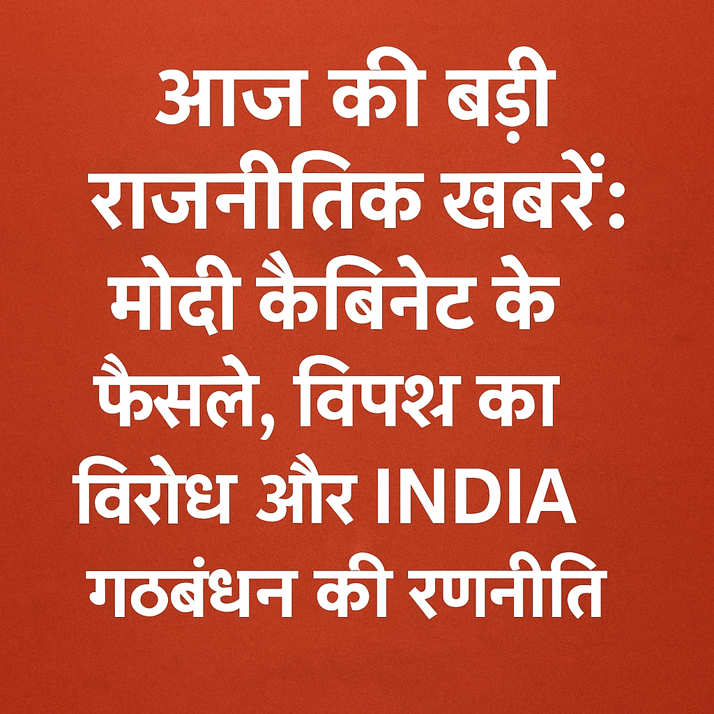 “आज की बड़ी राजनीतिक खबरें: मोदी कैबिनेट के फैसले, विपक्ष का विरोध और INDIA गठबंधन की रणनीति”